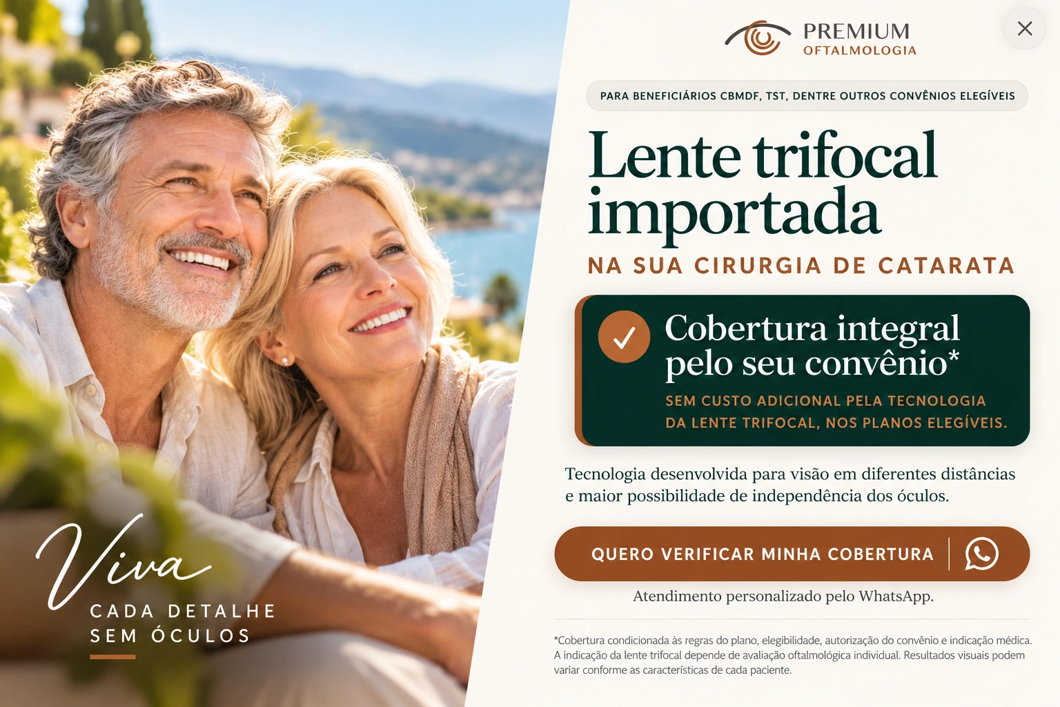 Para beneficiários CBMDF, TST, dentre outros convênios elegíveis. Lente trifocal importada na sua cirurgia de catarata. Cobertura integral pelo seu convênio*: sem custo adicional pela tecnologia da lente trifocal, nos planos elegíveis. Tecnologia desenvolvida para visão em diferentes distâncias e maior possibilidade de independência dos óculos. Viva cada detalhe sem óculos. *Cobertura condicionada às regras do plano, elegibilidade, autorização do convênio e indicação médica. A indicação da lente trifocal depende de avaliação oftalmológica individual. Resultados visuais podem variar conforme as características de cada paciente.